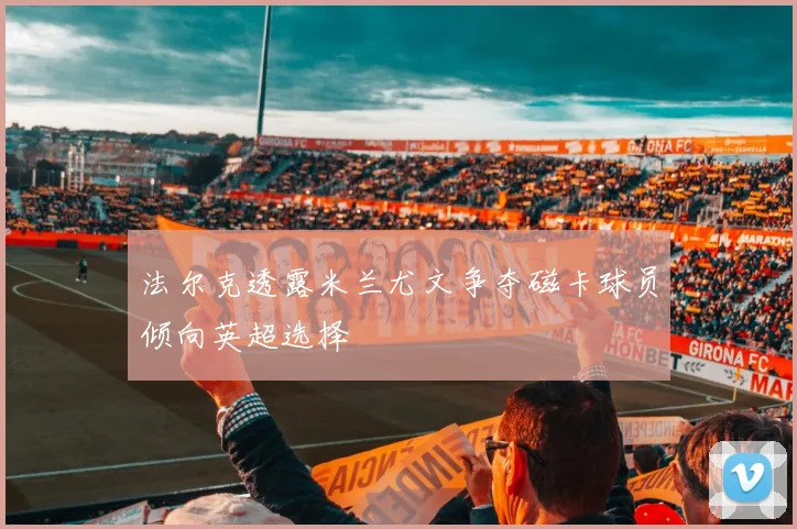 法尔克透露米兰尤文争夺磁卡球员倾向英超选择