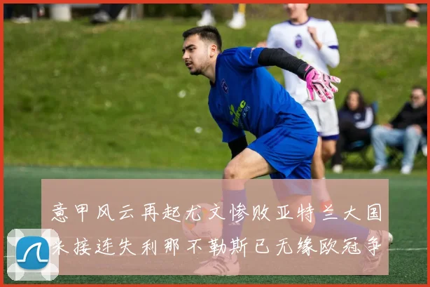 意甲风云再起尤文惨败亚特兰大国米接连失利那不勒斯已无缘欧冠争夺