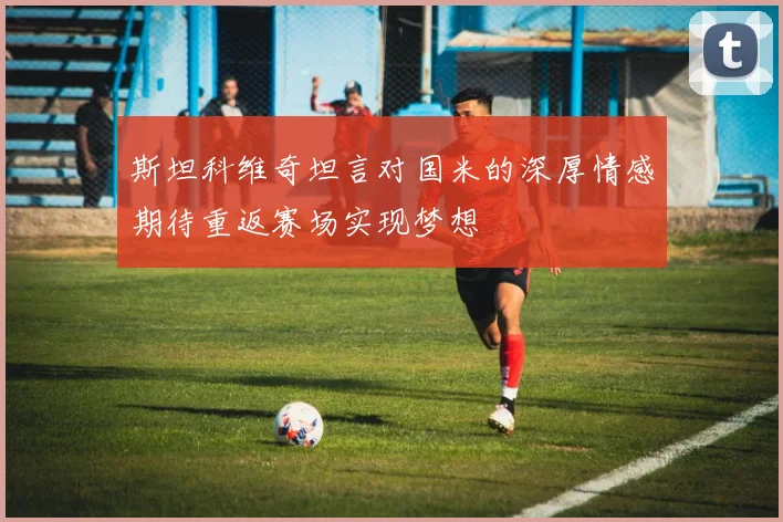 斯坦科维奇坦言对国米的深厚情感期待重返赛场实现梦想