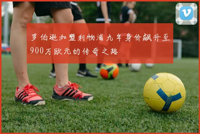 罗伯逊加盟利物浦九年身价飙升至900万欧元的传奇之路