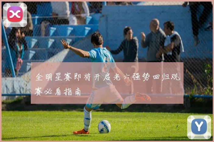 全明星赛即将开启老六强势回归观赛必看指南