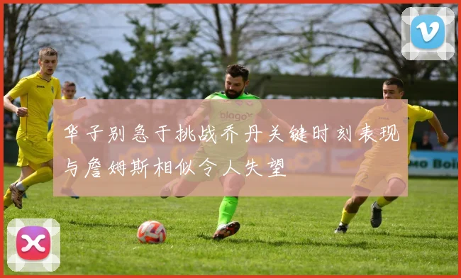 华子别急于挑战乔丹关键时刻表现与詹姆斯相似令人失望
