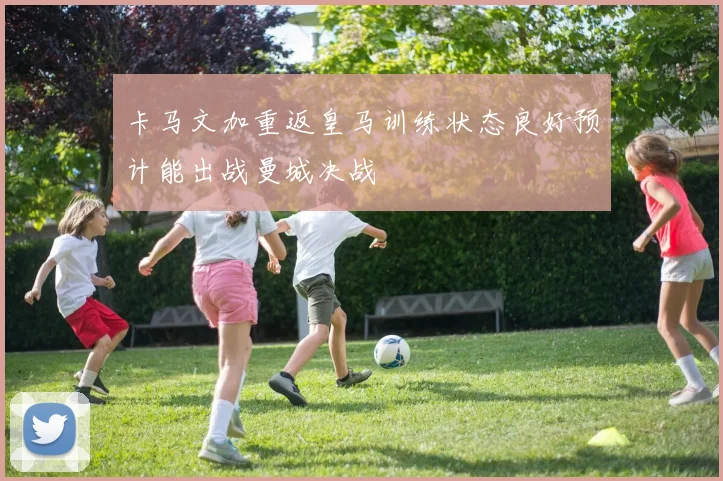 卡马文加重返皇马训练状态良好预计能出战曼城决战
