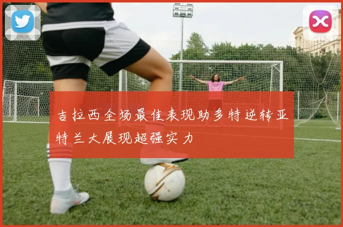 吉拉西全场最佳表现助多特逆转亚特兰大展现超强实力
