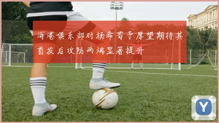海港俱乐部对杨希寄予厚望期待其首发后攻防两端显著提升