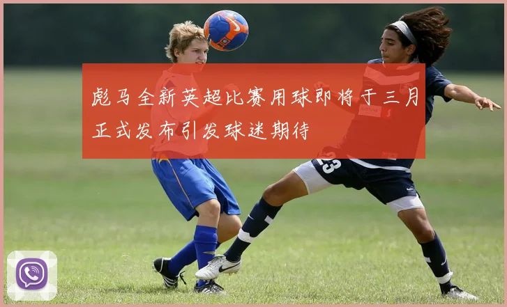 彪马全新英超比赛用球即将于三月正式发布引发球迷期待