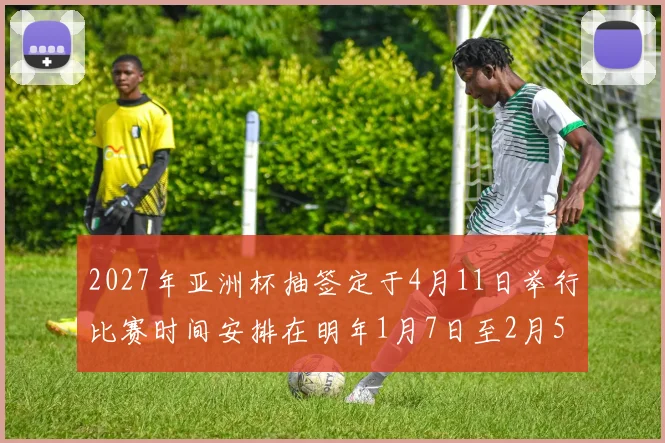 2027年亚洲杯抽签定于4月11日举行比赛时间安排在明年1月7日至2月5日