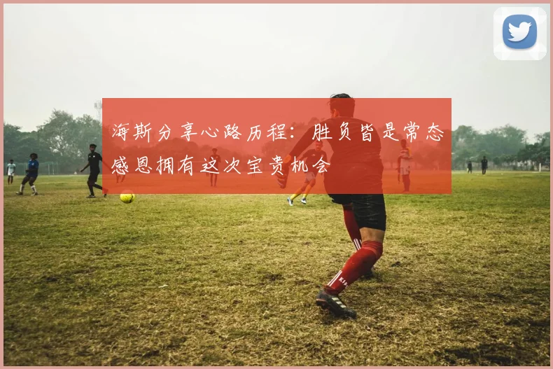 海斯分享心路历程：胜负皆是常态感恩拥有这次宝贵机会